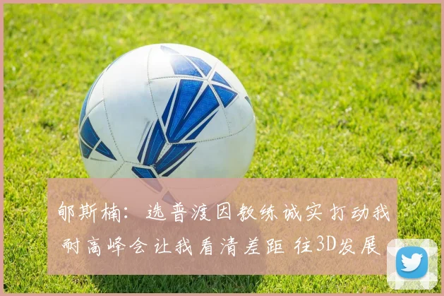 郇斯楠：选普渡因教练诚实打动我 耐高峰会让我看清差距 往3D发展
