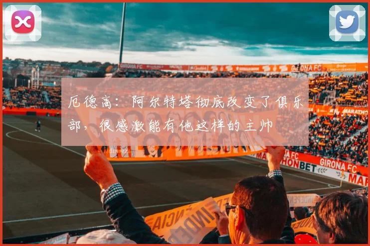 厄德高：阿尔特塔彻底改变了俱乐部，很感激能有他这样的主帅